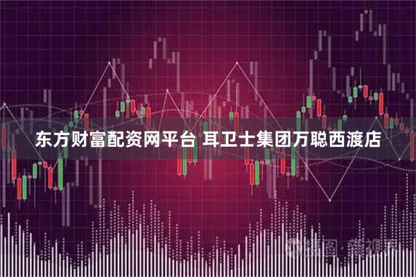 东方财富配资网平台 耳卫士集团万聪西渡店