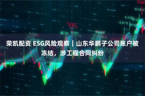 荣凯配资 ESG风险观察｜山东华鹏子公司账户被冻结，涉工程合同纠纷