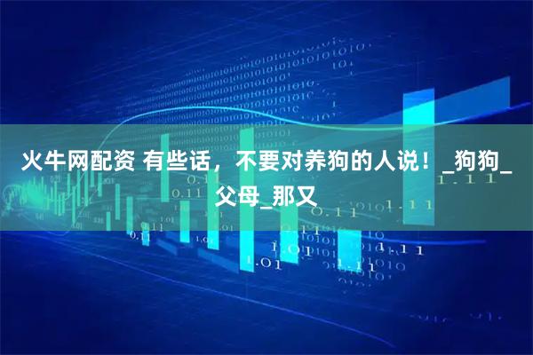 火牛网配资 有些话，不要对养狗的人说！_狗狗_父母_那又