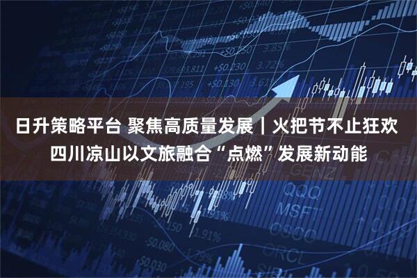 日升策略平台 聚焦高质量发展｜火把节不止狂欢 四川凉山以文旅融合“点燃”发展新动能