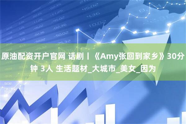 原油配资开户官网 话剧丨《Amy张回到家乡》30分钟 3人 生活题材_大城市_美女_因为