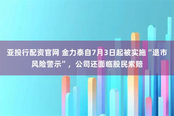 亚投行配资官网 金力泰自7月3日起被实施“退市风险警示”，公司还面临股民索赔