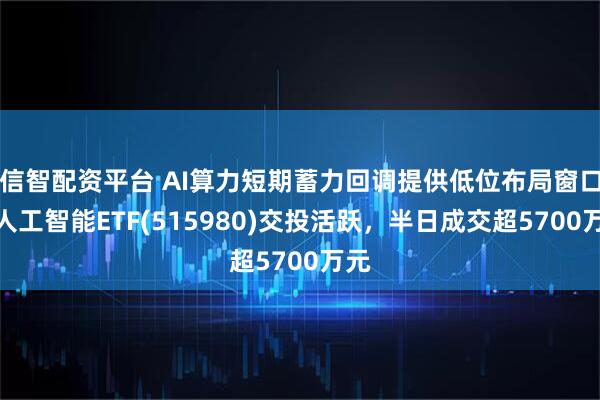 信智配资平台 AI算力短期蓄力回调提供低位布局窗口，人工智能ETF(515980)交投活跃，半日成交超5700万元