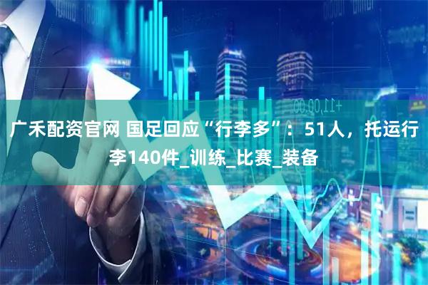 广禾配资官网 国足回应“行李多”：51人，托运行李140件_训练_比赛_装备