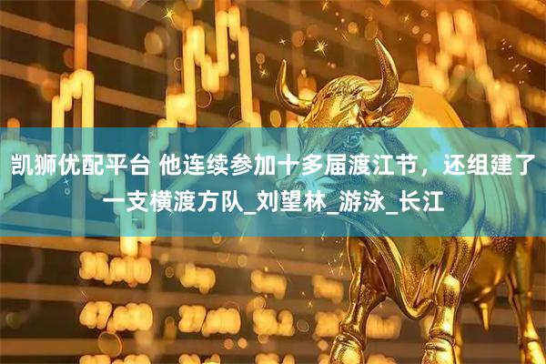 凯狮优配平台 他连续参加十多届渡江节，还组建了一支横渡方队_刘望林_游泳_长江