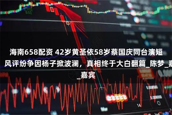 海南658配资 42岁黄圣依58岁蔡国庆同台演短剧，风评纷争因杨子掀波澜，真相终于大白翻篇_陈梦_嘉宾