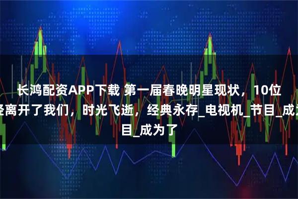 长鸿配资APP下载 第一届春晚明星现状，10位已经离开了我们，时光飞逝，经典永存_电视机_节目_成为了