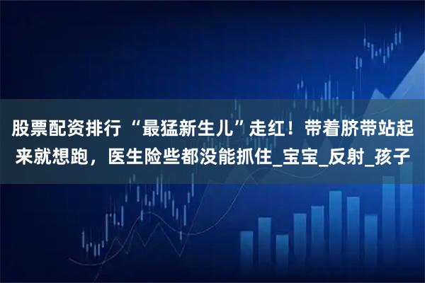 股票配资排行 “最猛新生儿”走红！带着脐带站起来就想跑，医生险些都没能抓住_宝宝_反射_孩子