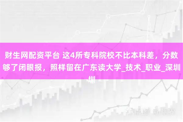 财生网配资平台 这4所专科院校不比本科差，分数够了闭眼报，照样留在广东读大学_技术_职业_深圳