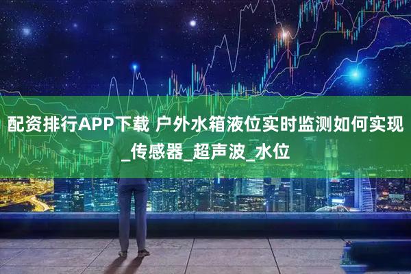 配资排行APP下载 户外水箱液位实时监测如何实现_传感器_超声波_水位