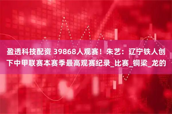 盈透科技配资 39868人观赛！朱艺：辽宁铁人创下中甲联赛本赛季最高观赛纪录_比赛_铜梁_龙的