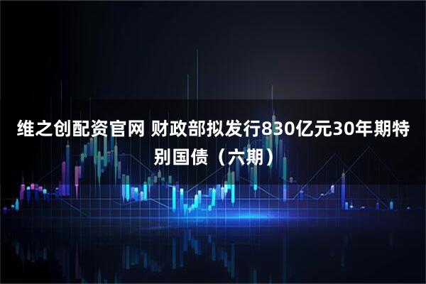 维之创配资官网 财政部拟发行830亿元30年期特别国债（六期）