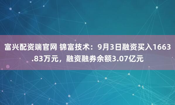 富兴配资端官网 锦富技术：9月3日融资买入1663.83万元，融资融券余额3.07亿元