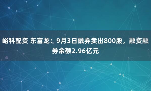 峪科配资 东富龙：9月3日融券卖出800股，融资融券余额2.96亿元
