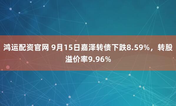 鸿运配资官网 9月15日嘉泽转债下跌8.59%，转股溢价率9.96%