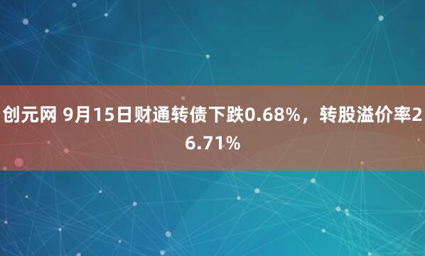 创元网 9月15日财通转债下跌0.68%，转股溢价率26.71%
