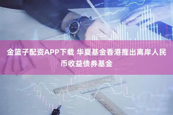 金篮子配资APP下载 华夏基金香港推出离岸人民币收益债券基金