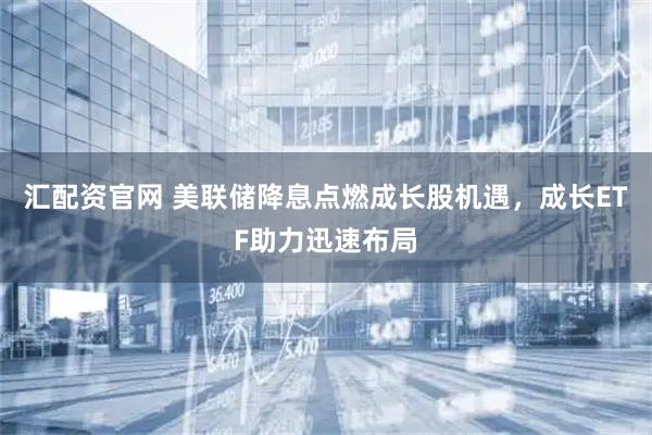 汇配资官网 美联储降息点燃成长股机遇，成长ETF助力迅速布局