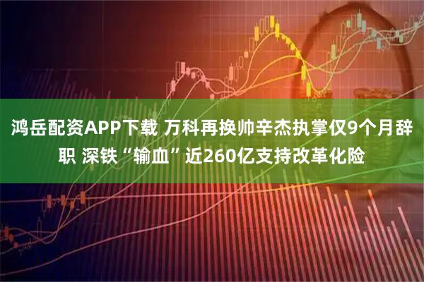 鸿岳配资APP下载 万科再换帅辛杰执掌仅9个月辞职 深铁“输血”近260亿支持改革化险