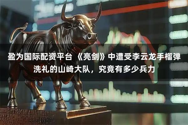 盈为国际配资平台 《亮剑》中遭受李云龙手榴弹洗礼的山崎大队，究竟有多少兵力