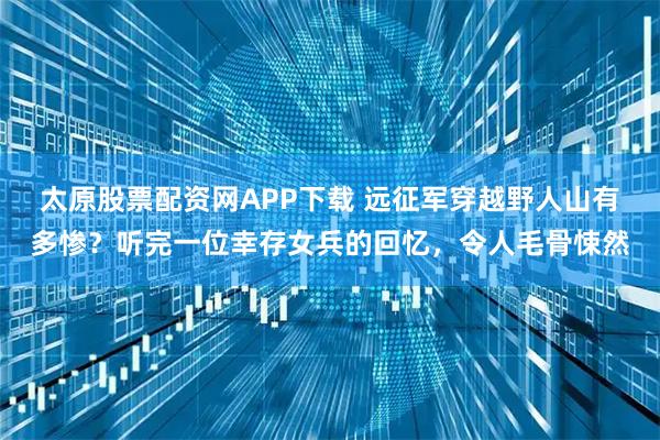 太原股票配资网APP下载 远征军穿越野人山有多惨？听完一位幸存女兵的回忆，令人毛骨悚然