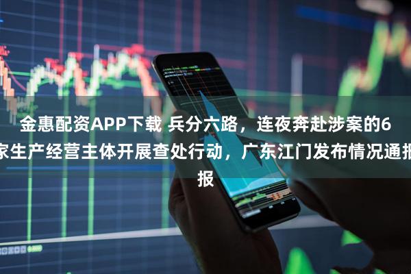 金惠配资APP下载 兵分六路，连夜奔赴涉案的6家生产经营主体开展查处行动，广东江门发布情况通报