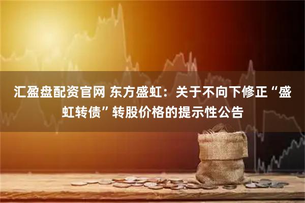 汇盈盘配资官网 东方盛虹：关于不向下修正“盛虹转债”转股价格的提示性公告