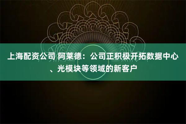 上海配资公司 阿莱德：公司正积极开拓数据中心、光模块等领域的新客户