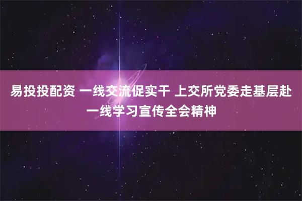 易投投配资 一线交流促实干 上交所党委走基层赴一线学习宣传全会精神