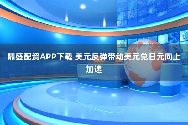 鼎盛配资APP下载 美元反弹带动美元兑日元向上加速