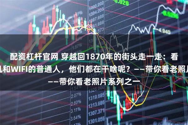 配资杠杆官网 穿越回1870年的街头走一走：看看没有手机和WIFI的普通人，他们都在干啥呢？——带你看老照片系列之一