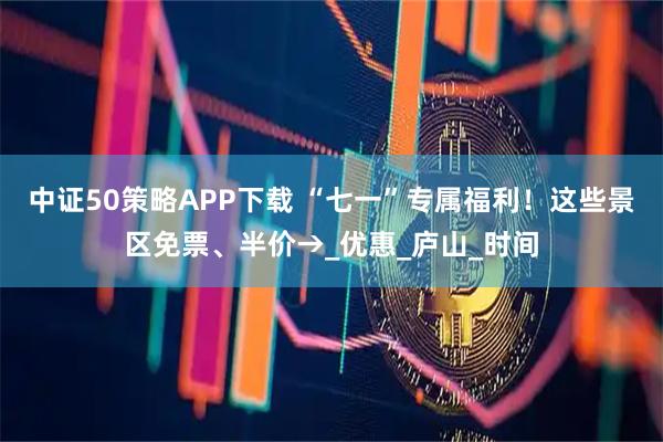 中证50策略APP下载 “七一”专属福利！这些景区免票、半价→_优惠_庐山_时间