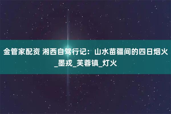 金管家配资 湘西自驾行记：山水苗疆间的四日烟火_墨戎_芙蓉镇_灯火