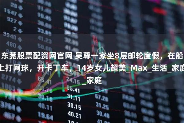 东莞股票配资网官网 吴尊一家坐8层邮轮度假，在船上打网球，开卡丁车，14岁女儿超美_Max_生活_家庭