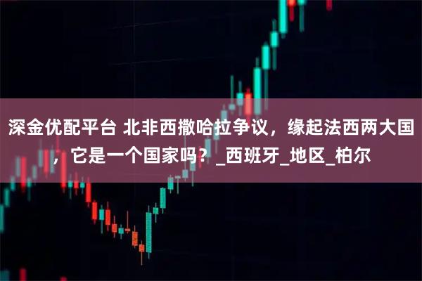 深金优配平台 北非西撒哈拉争议，缘起法西两大国，它是一个国家吗？_西班牙_地区_柏尔