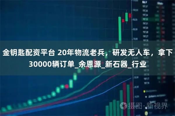 金钥匙配资平台 20年物流老兵，研发无人车，拿下30000辆订单_余恩源_新石器_行业