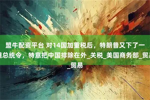 盟牛配资平台 对14国加重税后，特朗普又下了一道总统令，特意把中国排除在外_关税_美国商务部_贸易