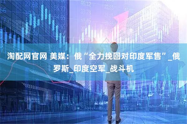 淘配网官网 美媒：俄“全力挽回对印度军售”_俄罗斯_印度空军_战斗机