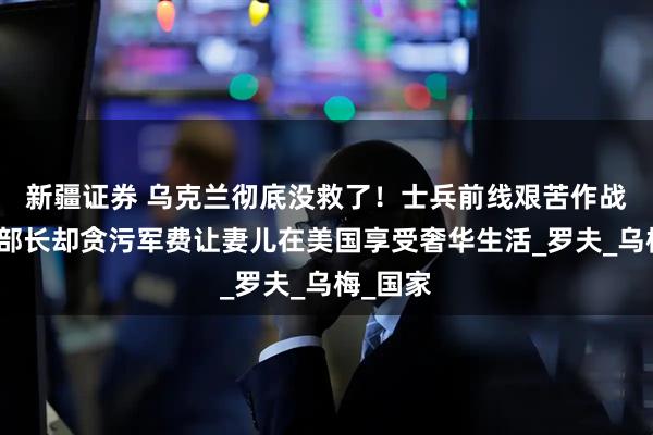 新疆证券 乌克兰彻底没救了！士兵前线艰苦作战，国防部长却贪污军费让妻儿在美国享受奢华生活_罗夫_乌梅_国家