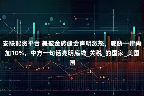 安联配资平台 美被金砖峰会声明激怒，威胁一律再加10%，中方一句话亮明底线_关税_的国家_美国