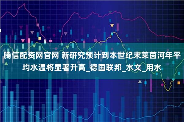 腾信配资网官网 新研究预计到本世纪末莱茵河年平均水温将显著升高_德国联邦_水文_用水