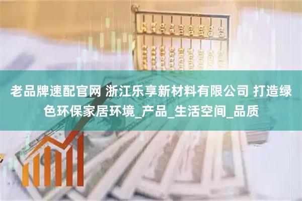 老品牌速配官网 浙江乐享新材料有限公司 打造绿色环保家居环境_产品_生活空间_品质