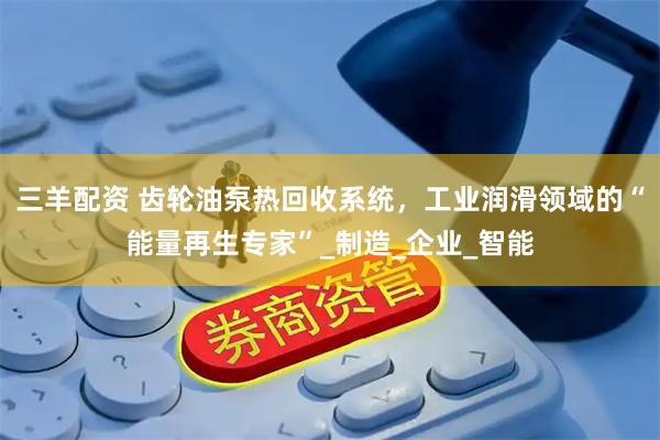 三羊配资 齿轮油泵热回收系统，工业润滑领域的“能量再生专家”_制造_企业_智能