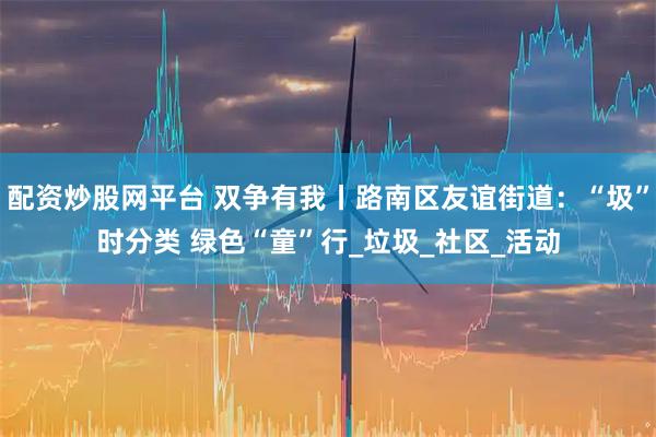 配资炒股网平台 双争有我丨路南区友谊街道：“圾”时分类 绿色“童”行_垃圾_社区_活动