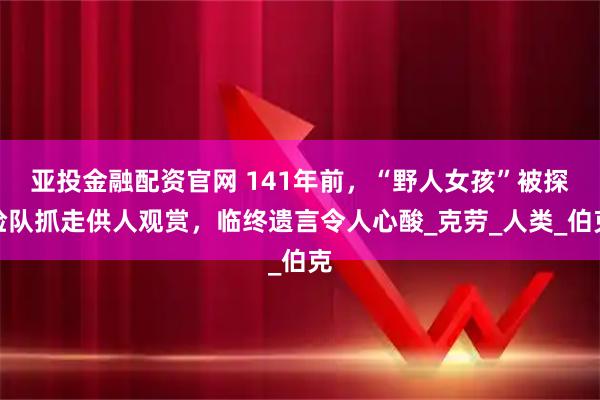 亚投金融配资官网 141年前，“野人女孩”被探险队抓走供人观赏，临终遗言令人心酸_克劳_人类_伯克