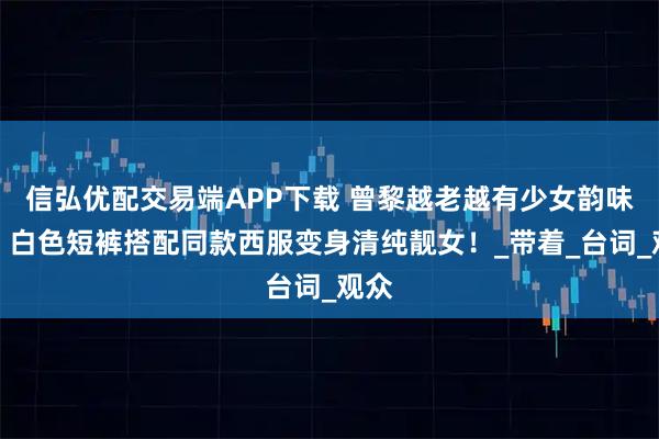 信弘优配交易端APP下载 曾黎越老越有少女韵味了，白色短裤搭配同款西服变身清纯靓女！_带着_台词_观众