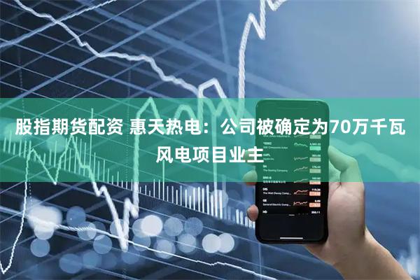 股指期货配资 惠天热电：公司被确定为70万千瓦风电项目业主