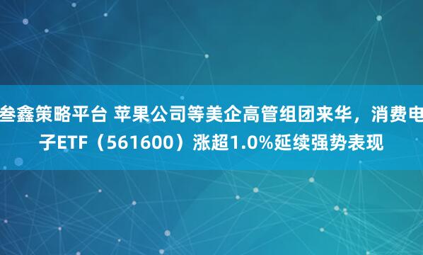 叁鑫策略平台 苹果公司等美企高管组团来华，消费电子ETF（561600）涨超1.0%延续强势表现