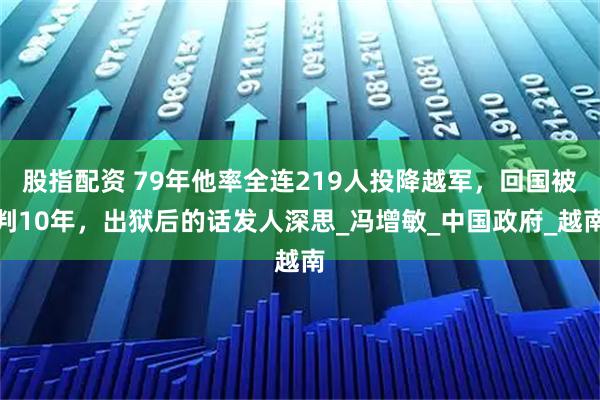 股指配资 79年他率全连219人投降越军，回国被判10年，出狱后的话发人深思_冯增敏_中国政府_越南