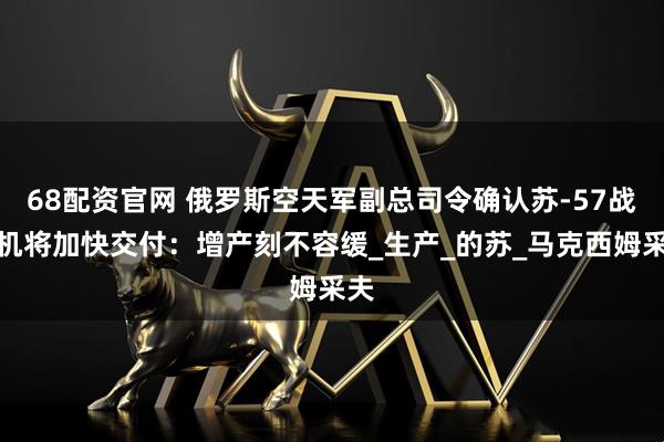68配资官网 俄罗斯空天军副总司令确认苏-57战斗机将加快交付：增产刻不容缓_生产_的苏_马克西姆采夫
